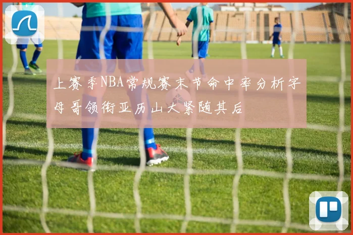 上赛季NBA常规赛末节命中率分析字母哥领衔亚历山大紧随其后