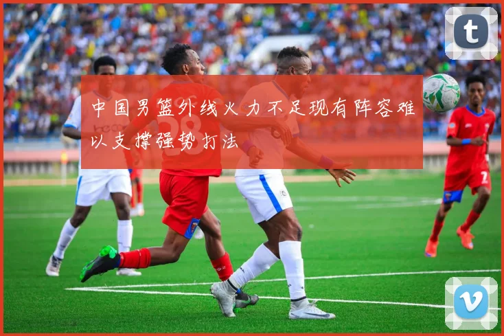 中国男篮外线火力不足现有阵容难以支撑强势打法