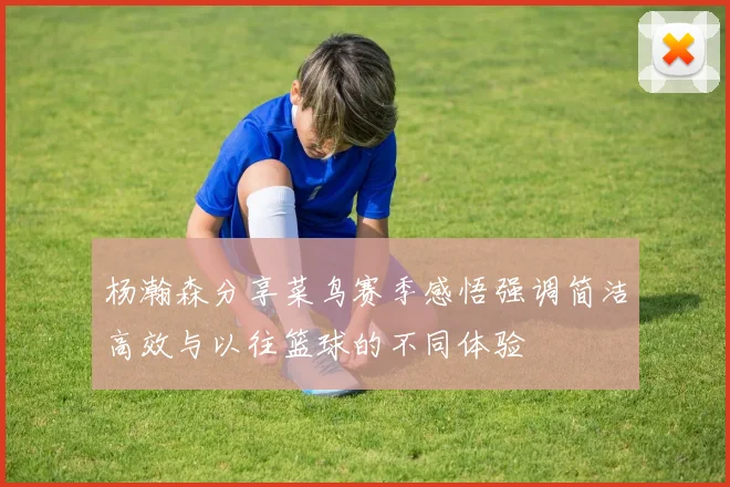 杨瀚森分享菜鸟赛季感悟强调简洁高效与以往篮球的不同体验