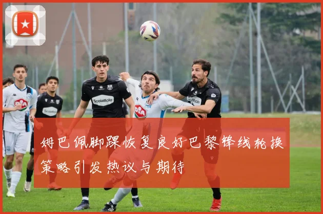 姆巴佩脚踝恢复良好巴黎锋线轮换策略引发热议与期待