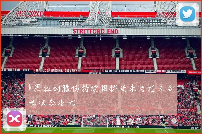 K图拉姆膝伤持续困扰尚未与尤文合练状态堪忧