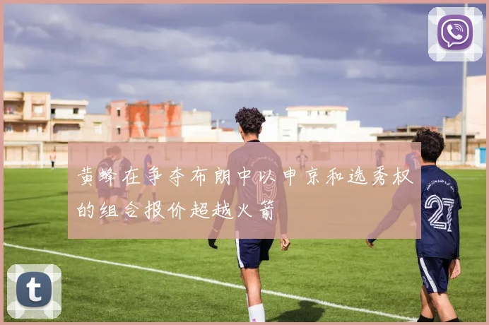 黄蜂在争夺布朗中以申京和选秀权的组合报价超越火箭