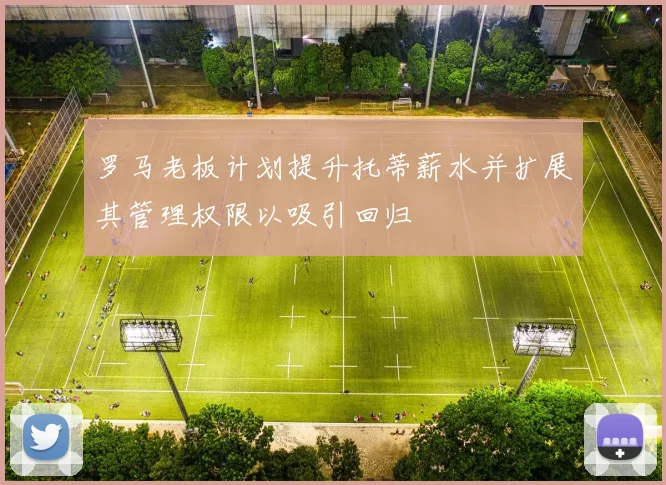罗马老板计划提升托蒂薪水并扩展其管理权限以吸引回归