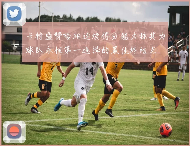 卡特盛赞哈珀连续得分能力称其为球队永恒第一选择的最佳终结点