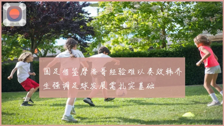国足借鉴摩洛哥经验难以奏效韩乔生强调足球发展需扎实基础
