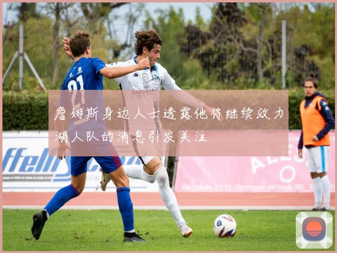 詹姆斯身边人士透露他将继续效力湖人队的消息引发关注