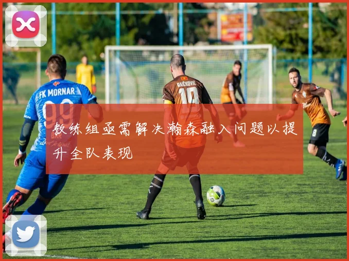 教练组亟需解决瀚森融入问题以提升全队表现