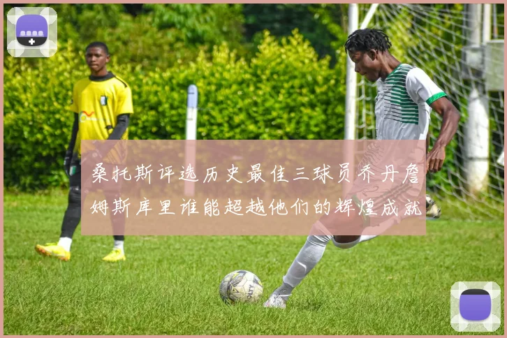 桑托斯评选历史最佳三球员乔丹詹姆斯库里谁能超越他们的辉煌成就