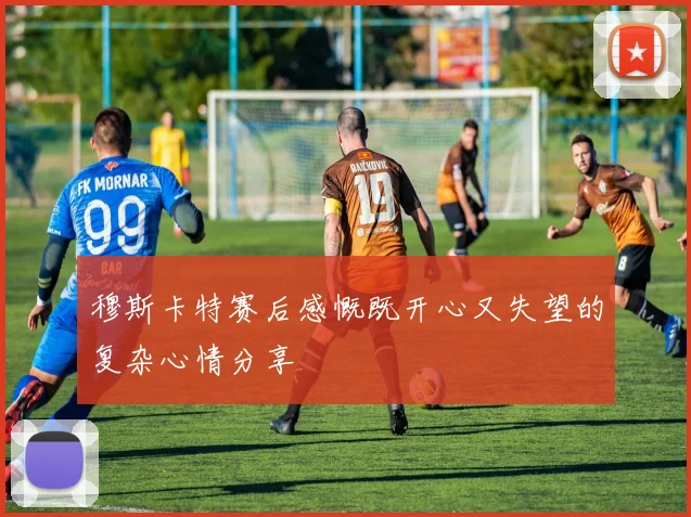 穆斯卡特赛后感慨既开心又失望的复杂心情分享