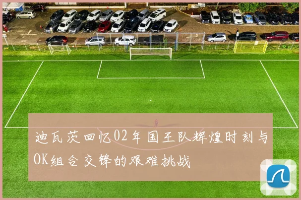 迪瓦茨回忆02年国王队辉煌时刻与OK组合交锋的艰难挑战