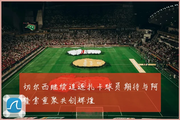 切尔西继续追逐扎卡球员期待与阿隆索重聚共创辉煌
