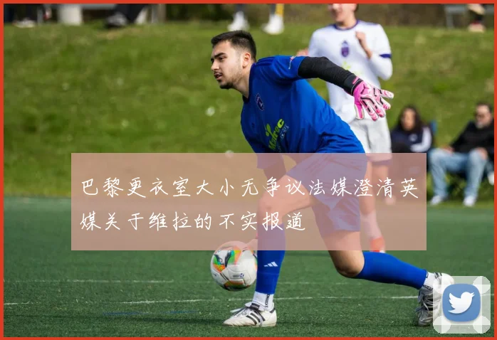 巴黎更衣室大小无争议法媒澄清英媒关于维拉的不实报道