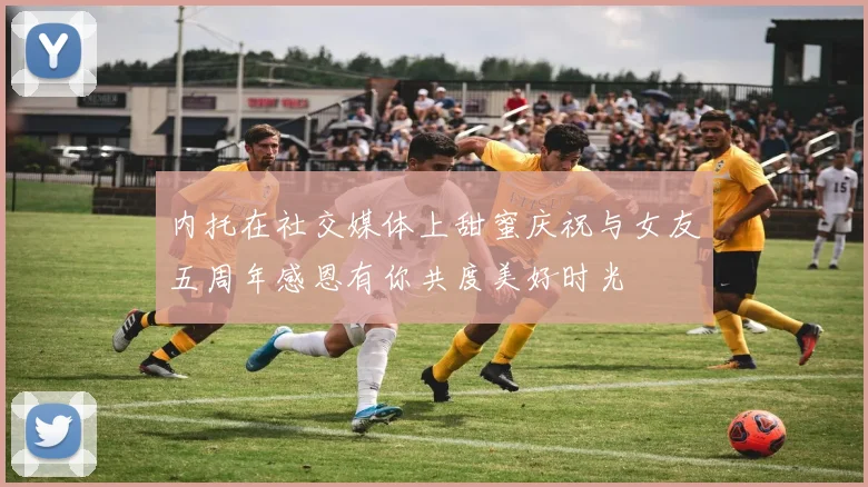 内托在社交媒体上甜蜜庆祝与女友五周年感恩有你共度美好时光