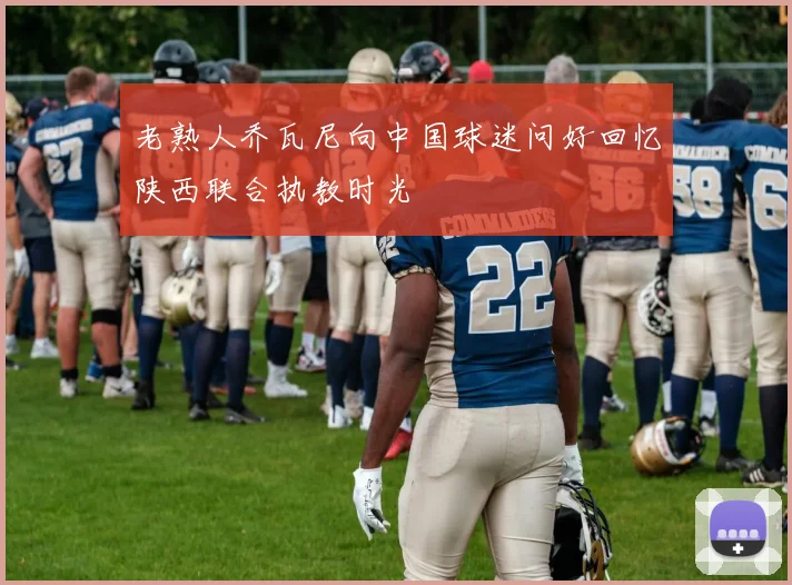 老熟人乔瓦尼向中国球迷问好回忆陕西联合执教时光