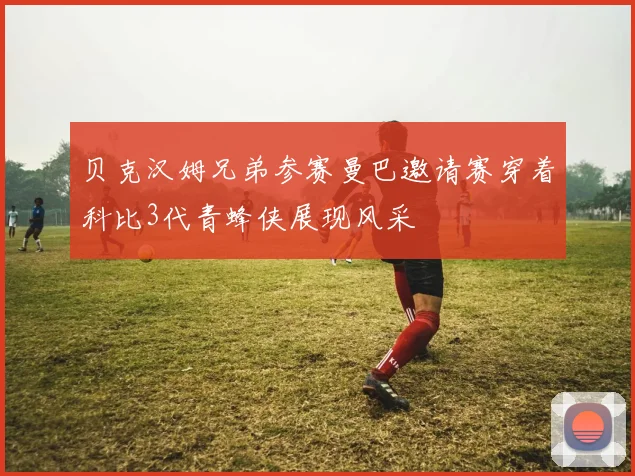 贝克汉姆兄弟参赛曼巴邀请赛穿着科比3代青蜂侠展现风采