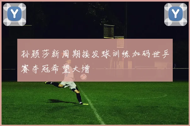 孙颖莎新周期接发球训练加码世乒赛夺冠希望大增