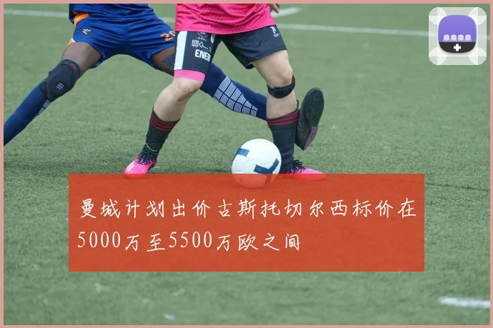 曼城计划出价古斯托切尔西标价在5000万至5500万欧之间