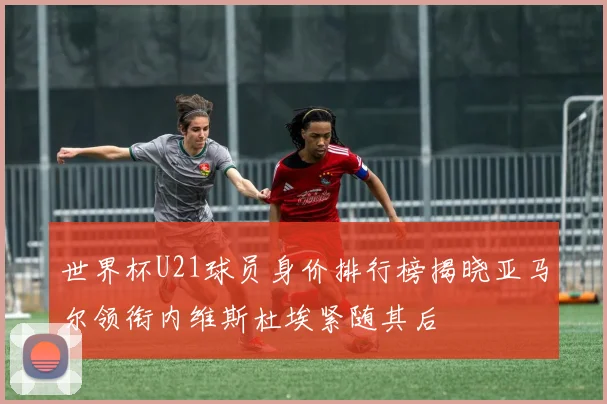 世界杯U21球员身价排行榜揭晓亚马尔领衔内维斯杜埃紧随其后
