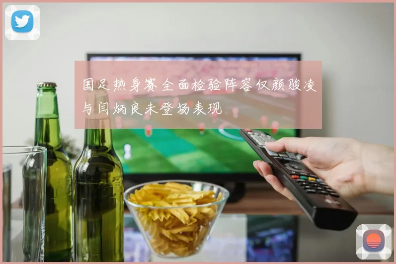 国足热身赛全面检验阵容仅颜骏凌与闫炳良未登场表现
