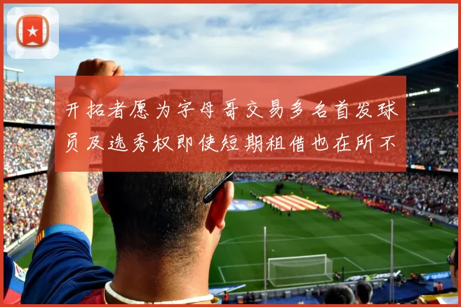 开拓者愿为字母哥交易多名首发球员及选秀权即使短期租借也在所不惜