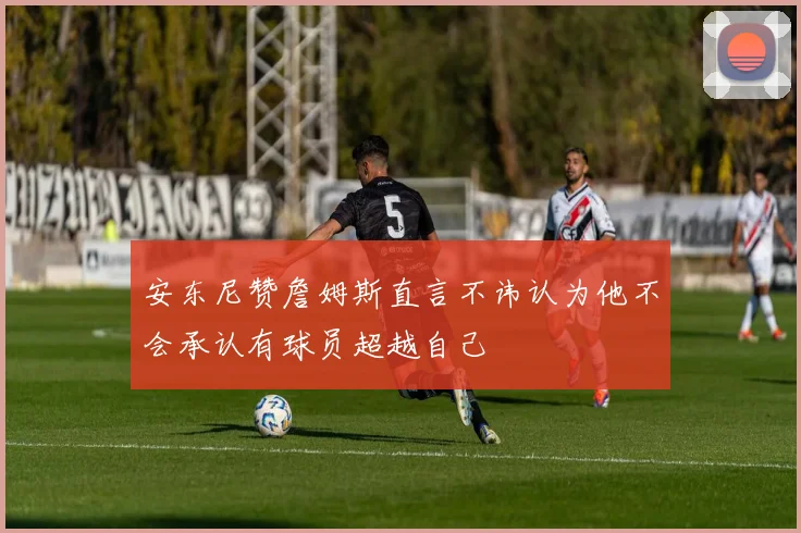 安东尼赞詹姆斯直言不讳认为他不会承认有球员超越自己
