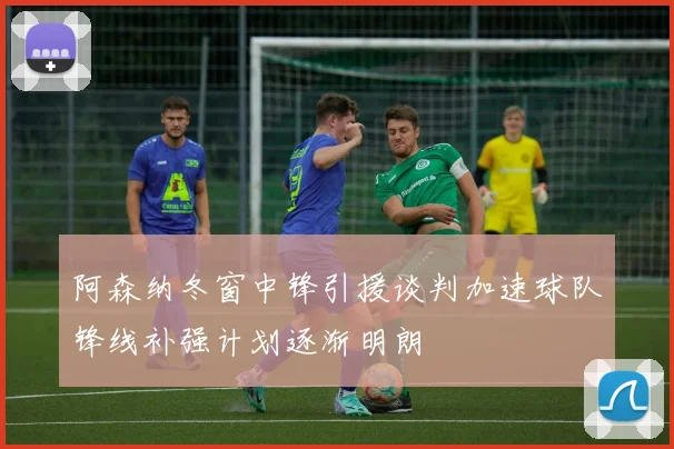 阿森纳冬窗中锋引援谈判加速球队锋线补强计划逐渐明朗