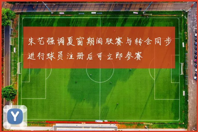 朱艺强调夏窗期间联赛与转会同步进行球员注册后可立即参赛