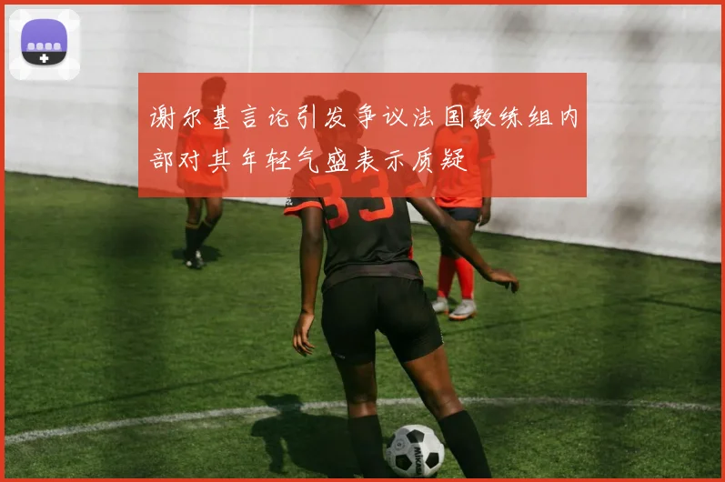 谢尔基言论引发争议法国教练组内部对其年轻气盛表示质疑