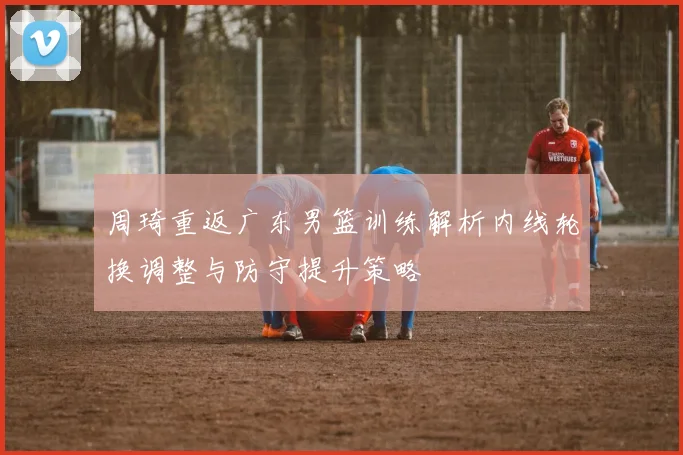周琦重返广东男篮训练解析内线轮换调整与防守提升策略