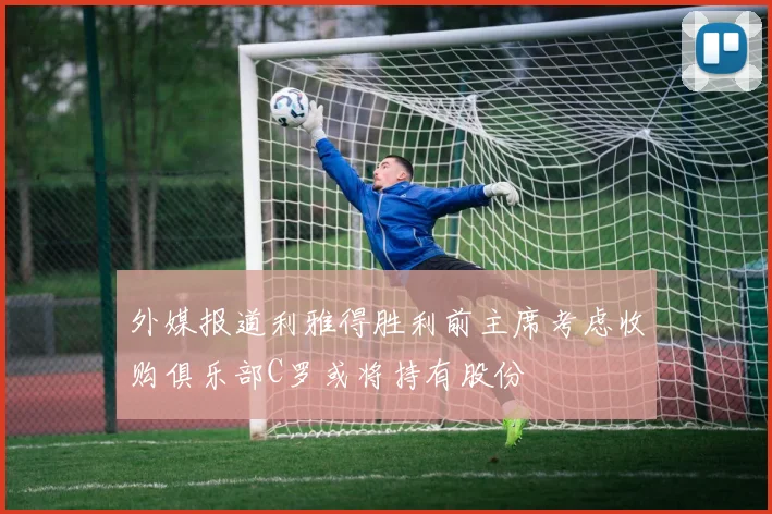 外媒报道利雅得胜利前主席考虑收购俱乐部C罗或将持有股份
