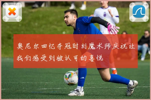 奥尼尔回忆夺冠时刻魔术师庆祝让我们感受到被认可的喜悦