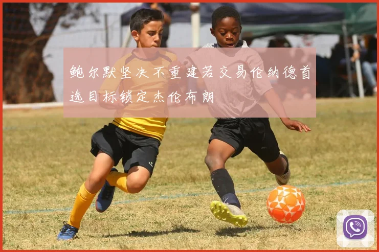 鲍尔默坚决不重建若交易伦纳德首选目标锁定杰伦布朗